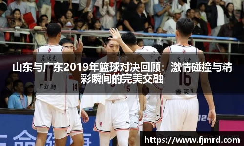 山东与广东2019年篮球对决回顾：激情碰撞与精彩瞬间的完美交融